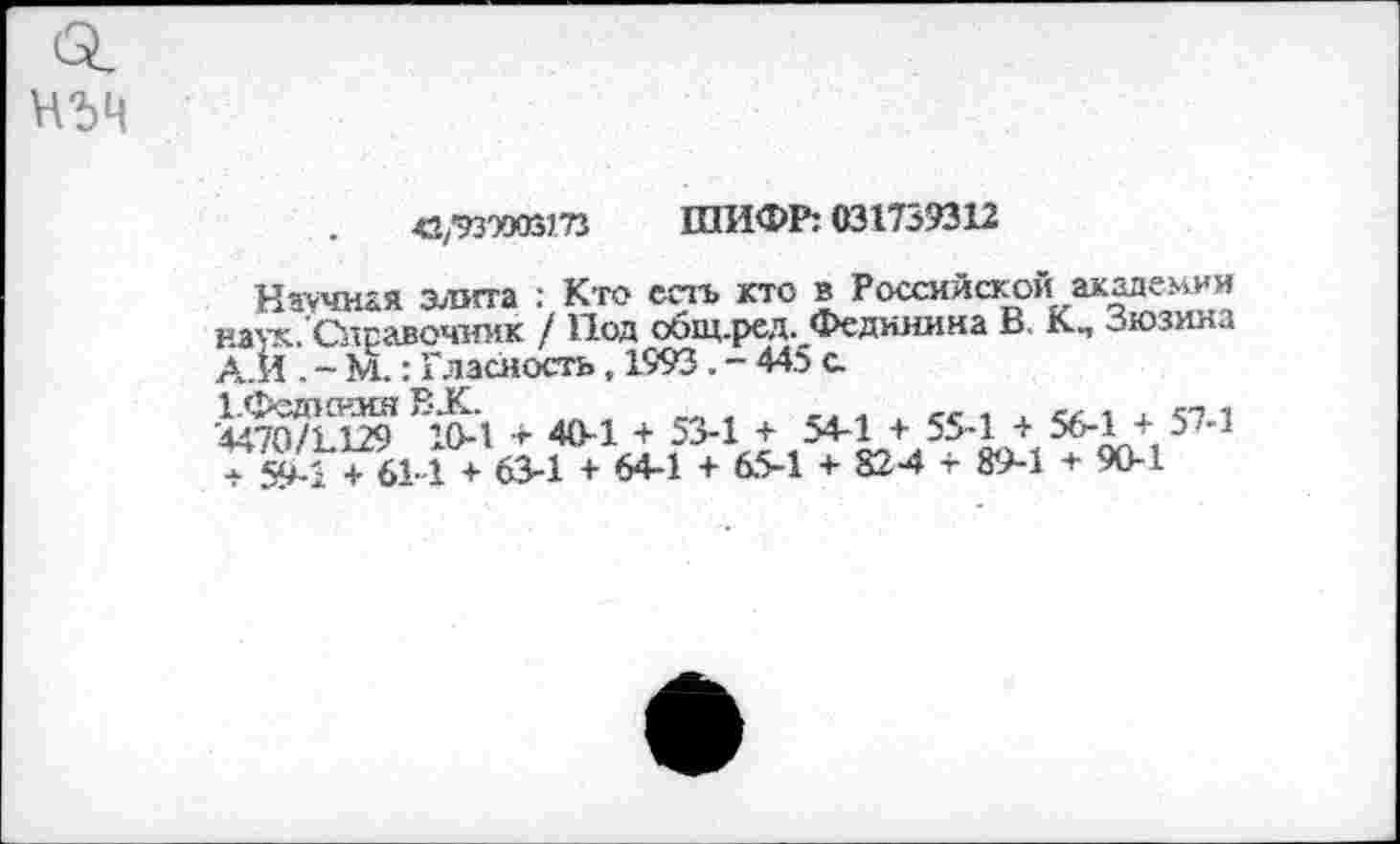 ﻿
«/ИЭМЗт ШИФР: 031739312
Ночная элита : Кто есть кто в Российской академии наук.Справочник / Под общ.ред. Федияина В К., Зюзина А.И . - М.: Гласность, 1993. - 445 с.
1.Фед1снин ВХ.	,
'4470/1.129 10-1 + 40-1 + 53-1 + 54-1 + 55-1 + 56-1 + 57-1 759-1 + 61-1 + 63-1 + 64-1 + 65-1 + 824 + 89-1 + 90-1